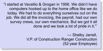 “I started at Vecellio & Grogan in 1956. We didn’t have computers hooked up to the home office like we do today. We had to do everything ourselves out on the job. We did all the invoicing, the payroll, had our own survey crews, our own mechanics. But we got it all done and we took a lot of pride in it.”’  — Shelby Jarrell, V.P. of Construction Ranger Construction (52-year Employee)