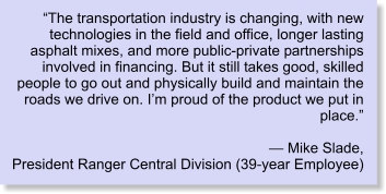 “The transportation industry is changing, with new technologies in the field and office, longer lasting asphalt mixes, and more public-private partnerships involved in financing. But it still takes good, skilled people to go out and physically build and maintain the roads we drive on. I’m proud of the product we put in place.” — Mike Slade, President Ranger Central Division (39-year Employee)